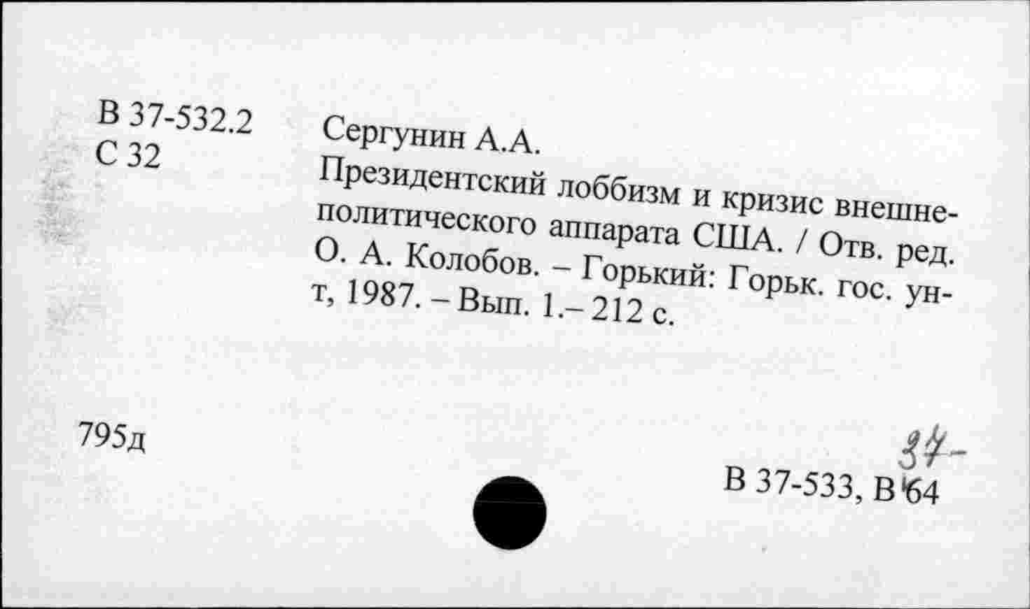 ﻿В 37-532.2	Сергунин А.А.
С 32	Президентский лоббизм и кризис внешне-
политического аппарата США. / Отв. ред. О. А. Колобов. - Горький: Горьк. гос. ун-т, 1987.-Вып. 1.-212 с.
&
795д	_	В 37-533, В *64